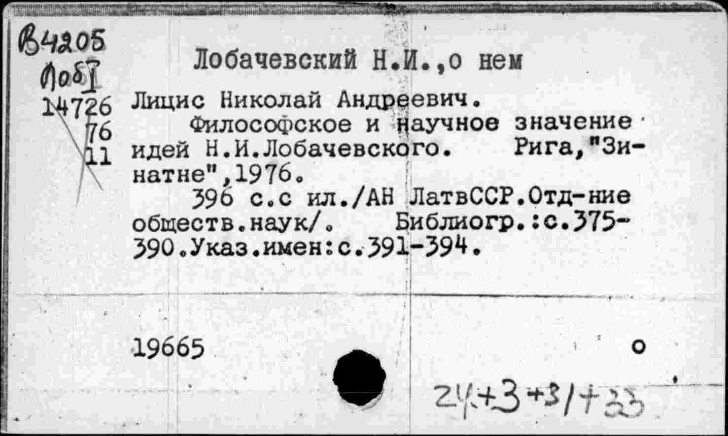 ﻿Лобачевский Н.И.,о нем
Лицис Николай Андреевич.
Философское и Научное значение • идей Н.И.Лобачевского. Рига,"Зи-натне",197б.
596 с.с ил./АН ЛатвССР.Отд-ние обществ.наук/. Библиогр.:с.575~ 59О.Указ.имен:с.591-39Н.
• 1 <
19665	’ ’ о